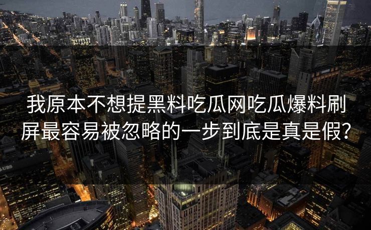 我原本不想提黑料吃瓜网吃瓜爆料刷屏最容易被忽略的一步到底是真是假？