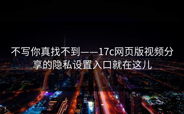 不写你真找不到——17c网页版视频分享的隐私设置入口就在这儿