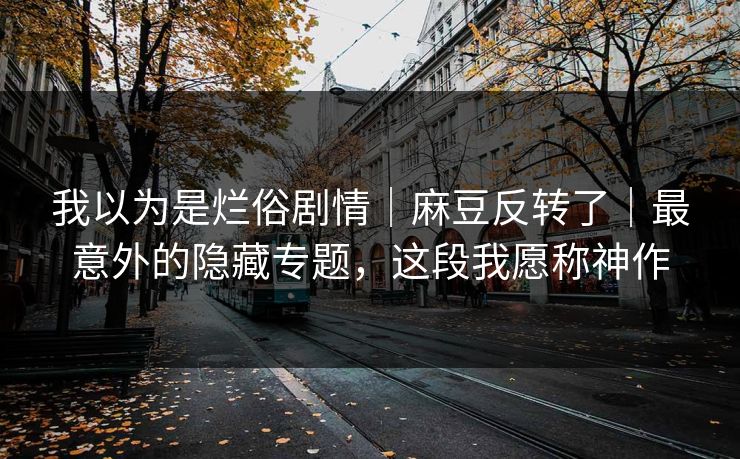 我以为是烂俗剧情|麻豆反转了|最意外的隐藏专题,这段我愿称神作 我以为是烂俗剧情|麻豆反转了|最意外的隐藏专题,这段我愿称神作