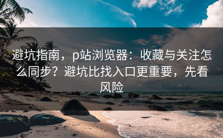 避坑指南,p站浏览器:收藏与关注怎么同步?避坑比找入口更重要,先看风险 避坑指南,p站浏览器:收藏与关注怎么同步?避坑比找入口更重要,先看风险