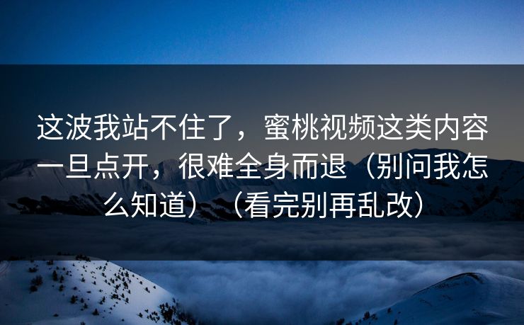 这波我站不住了，蜜桃视频这类内容一旦点开，很难全身而退（别问我怎么知道）（看完别再乱改）
