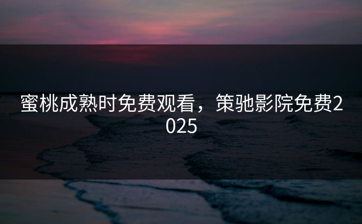 蜜桃成熟时免费观看,策驰影院免费2025 蜜桃成熟时免费观看,策驰影院免费2025