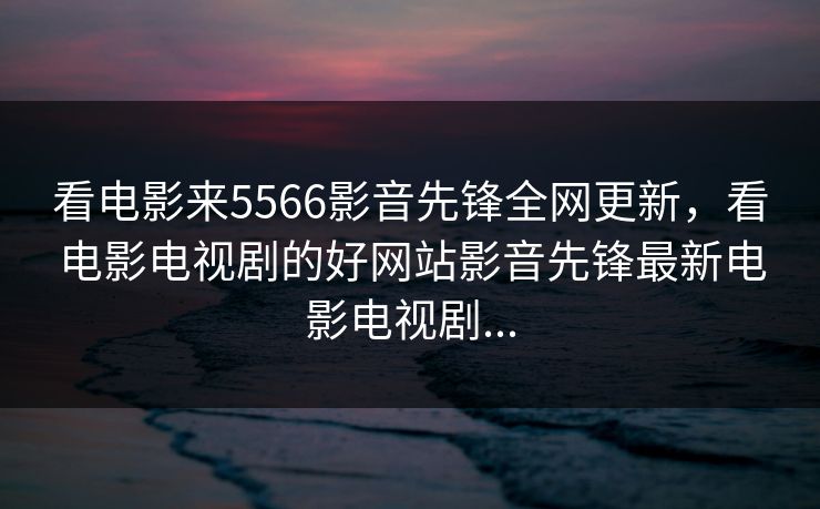 看电影来5566影音先锋全网更新，看电影电视剧的好网站影音先锋最新电影电视剧...