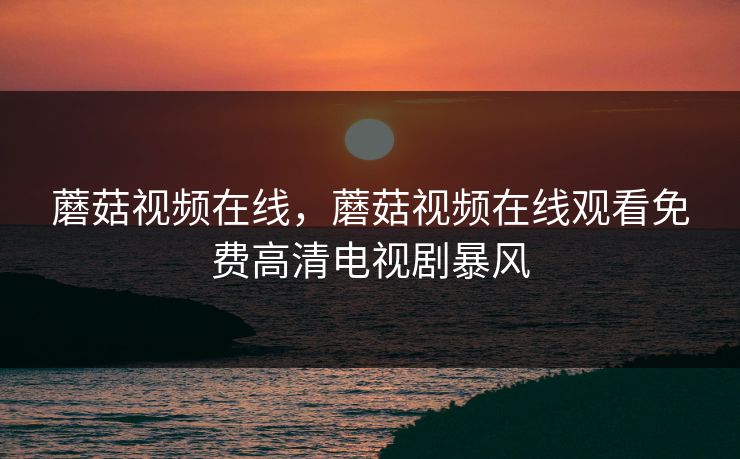 蘑菇视频在线，蘑菇视频在线观看免费高清电视剧暴风