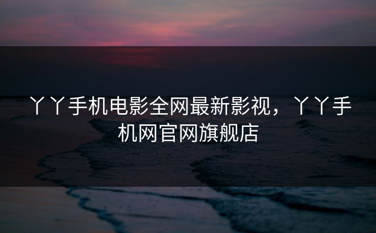 丫丫手机电影全网最新影视，丫丫手机网官网旗舰店