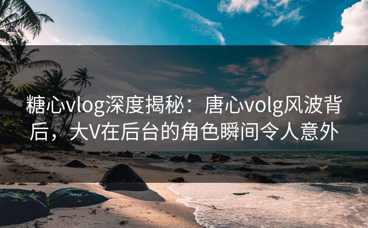 糖心vlog深度揭秘：唐心volg风波背后，大V在后台的角色瞬间令人意外