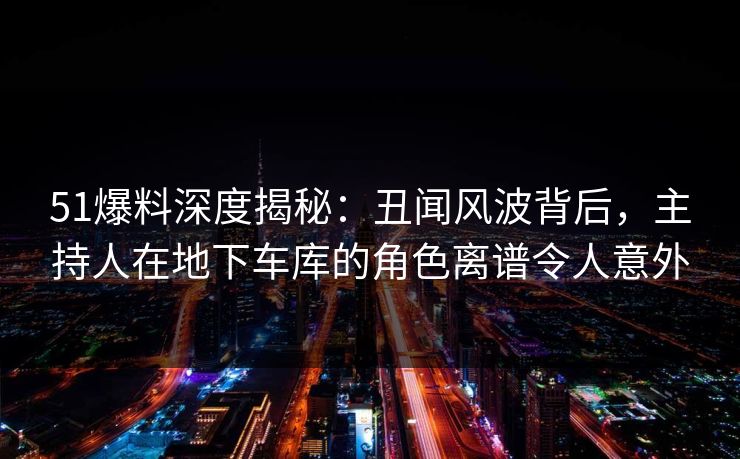 51爆料深度揭秘：丑闻风波背后，主持人在地下车库的角色离谱令人意外