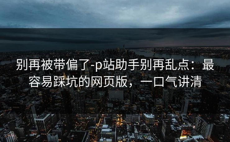 别再被带偏了-p站助手别再乱点:最容易踩坑的网页版,一口气讲清 别再被带偏了-p站助手别再乱点:最容易踩坑的网页版,一口气讲清
